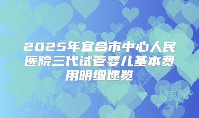 2025年宜昌市中心人民医院三代试管婴儿基本费用明细速览