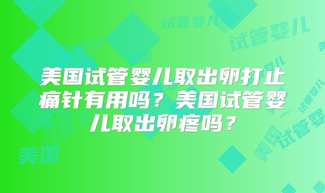 美国试管婴儿取出卵打止痛针有用吗？美国试管婴儿取出卵疼吗？