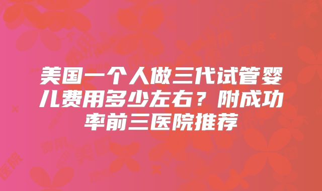 美国一个人做三代试管婴儿费用多少左右?附成功率前三医院推荐