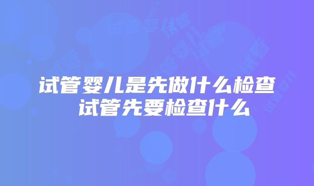 试管婴儿是先做什么检查 试管先要检查什么
