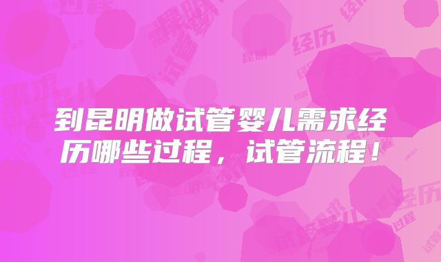 到昆明做试管婴儿需求经历哪些过程，试管流程！