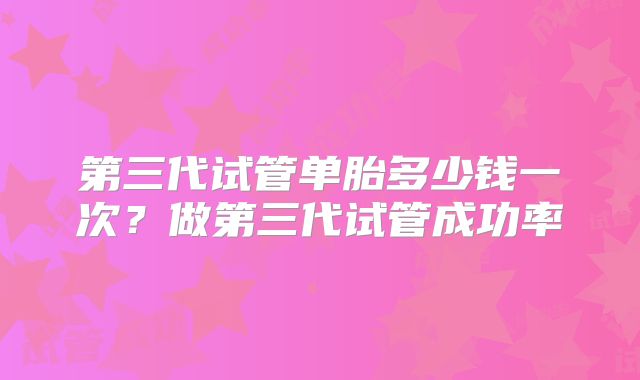 第三代试管单胎多少钱一次？做第三代试管成功率