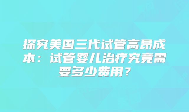 探究美国三代试管高昂成本:试管婴儿治疗究竟需要多少费用?