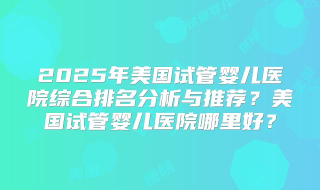 2025年美国试管婴儿医院综合排名分析与推荐?美国试管婴儿医院哪里好?
