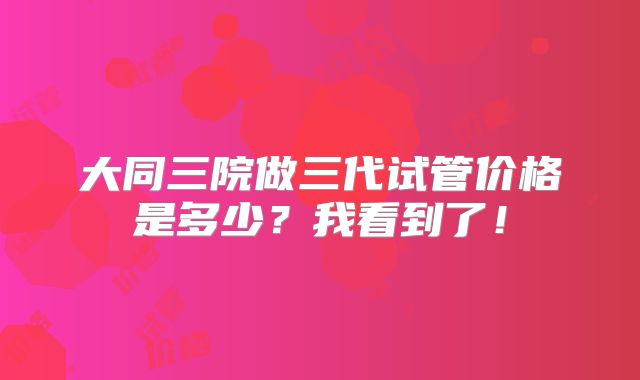 大同三院做三代试管价格是多少？我看到了！