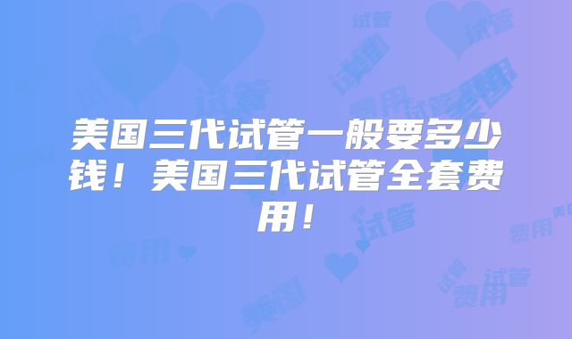 美国三代试管一般要多少钱！美国三代试管全套费用！