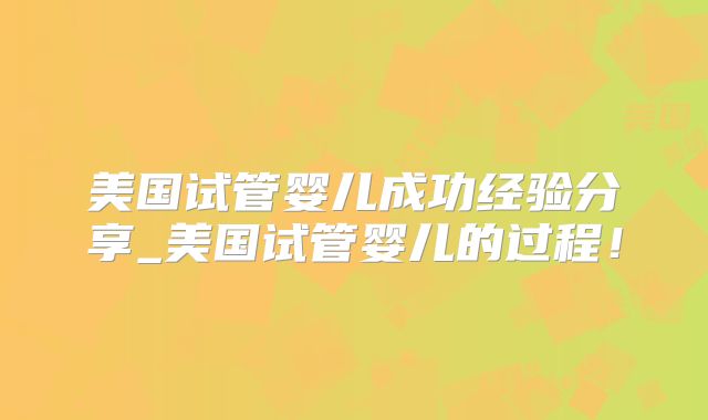 美国试管婴儿成功经验分享_美国试管婴儿的过程！