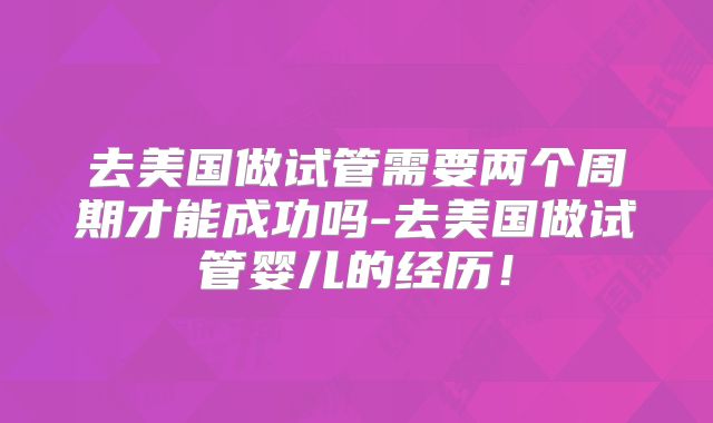 去美国做试管需要两个周期才能成功吗-去美国做试管婴儿的经历！