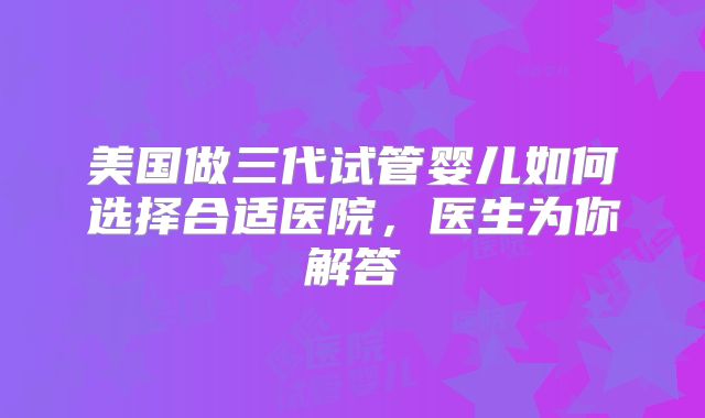 美国做三代试管婴儿如何选择合适医院,医生为你解答