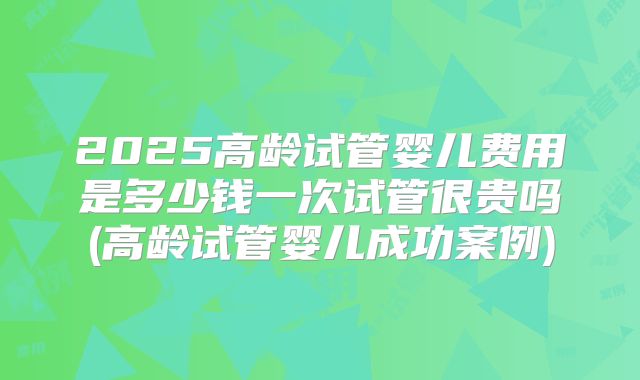 2025高龄试管婴儿费用是多少钱一次试管很贵吗(高龄试管婴儿成功案例)