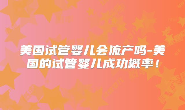美国试管婴儿会流产吗-美国的试管婴儿成功概率！