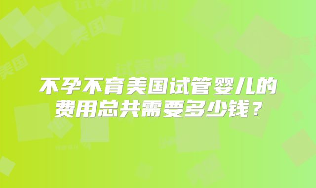 不孕不育美国试管婴儿的费用总共需要多少钱？