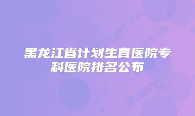 黑龙江省计划生育医院专科医院排名公布