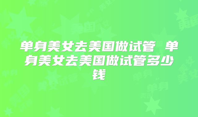 单身美女去美国做试管 单身美女去美国做试管多少钱