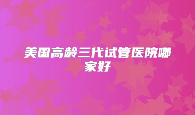 美国高龄三代试管医院哪家好