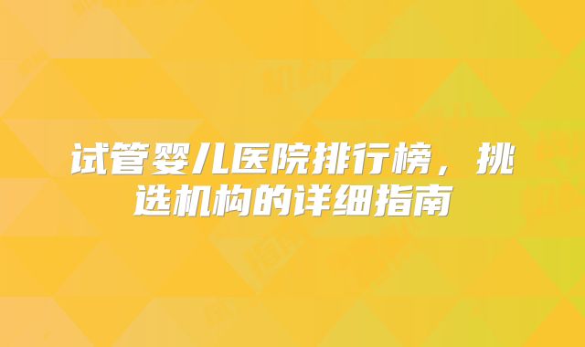 试管婴儿医院排行榜，挑选机构的详细指南