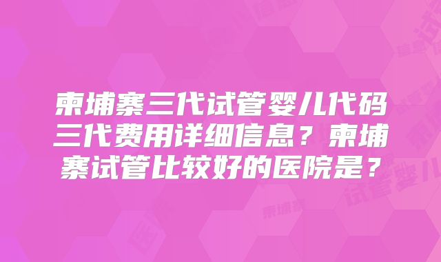 柬埔寨三代试管婴儿代码三代费用详细信息？柬埔寨试管比较好的医院是？