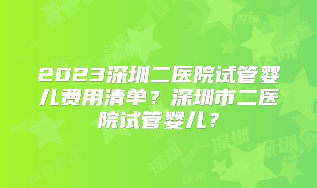 2023深圳二医院试管婴儿费用清单？深圳市二医院试管婴儿？