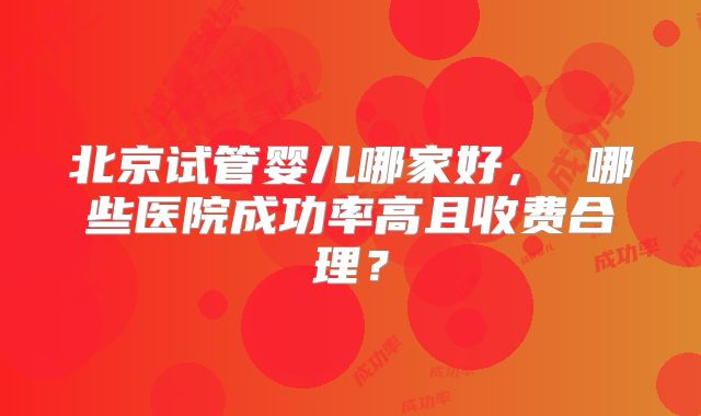 北京试管婴儿哪家好, 哪些医院成功率高且收费合理?