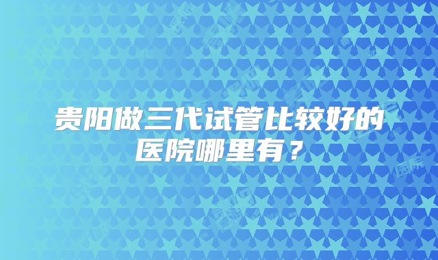 贵阳做三代试管比较好的医院哪里有？