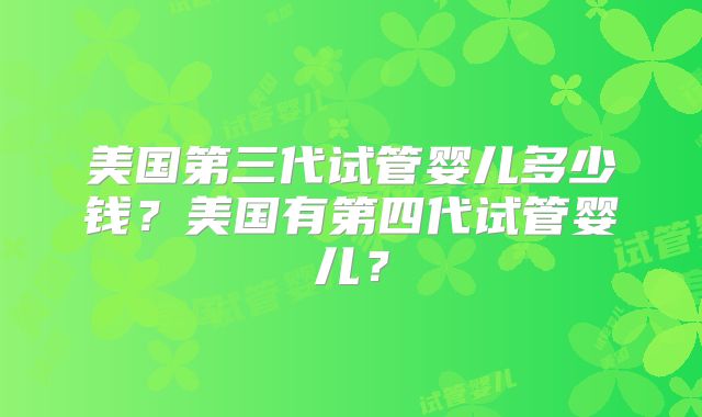 美国第三代试管婴儿多少钱？美国有第四代试管婴儿？