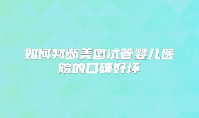 如何判断美国试管婴儿医院的口碑好坏