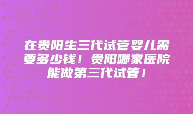 在贵阳生三代试管婴儿需要多少钱！贵阳哪家医院能做第三代试管！