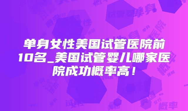 单身女性美国试管医院前10名_美国试管婴儿哪家医院成功概率高!