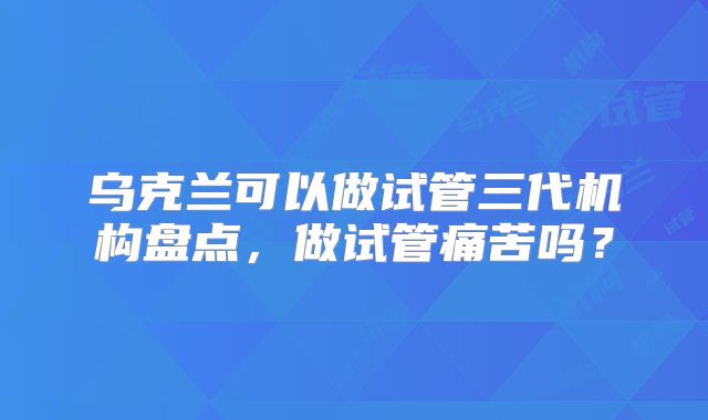 乌克兰可以做试管三代机构盘点，做试管痛苦吗？