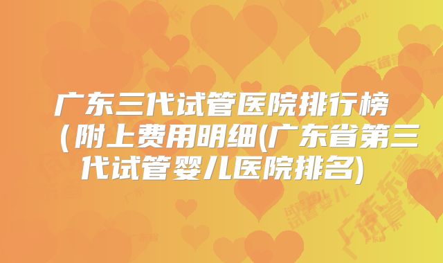 广东三代试管医院排行榜（附上费用明细(广东省第三代试管婴儿医院排名)