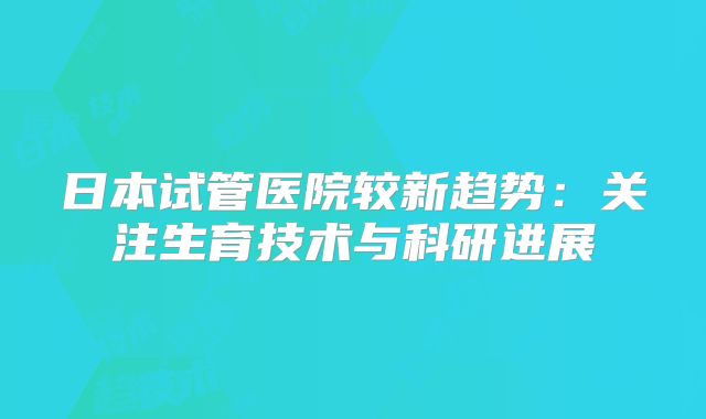日本试管医院较新趋势：关注生育技术与科研进展