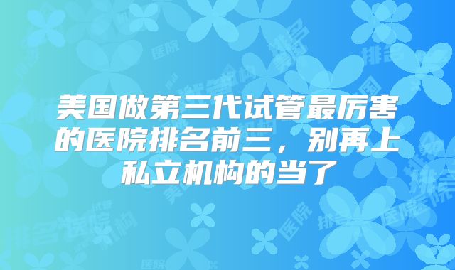 美国做第三代试管最厉害的医院排名前三,别再上私立机构的当了