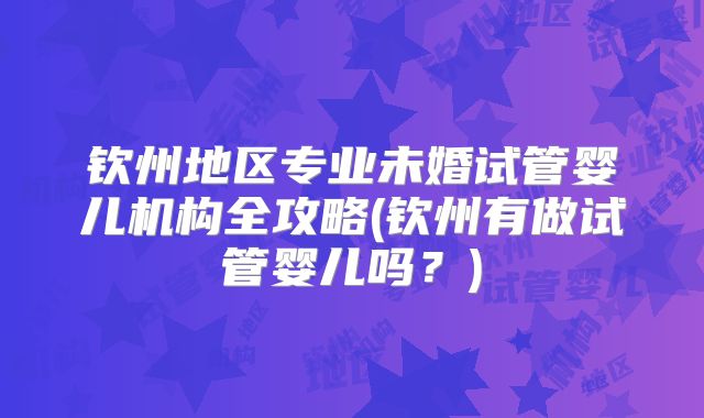 钦州地区专业未婚试管婴儿机构全攻略(钦州有做试管婴儿吗?)