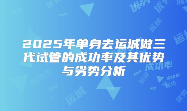 2025年单身去运城做三代试管的成功率及其优势与劣势分析
