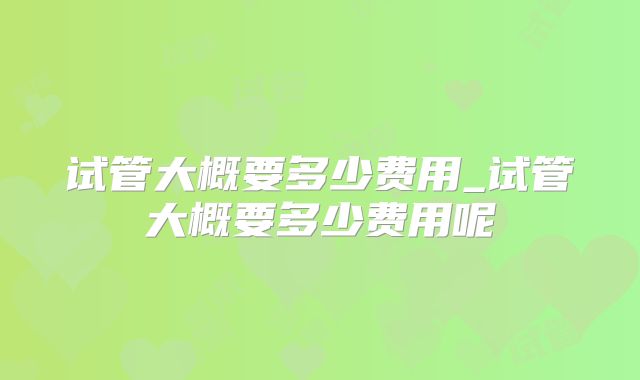 试管大概要多少费用_试管大概要多少费用呢