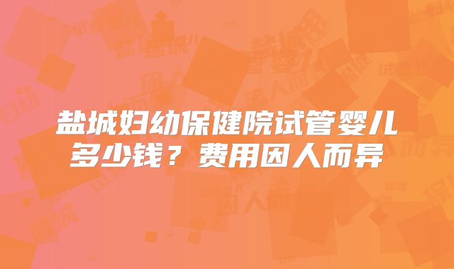 盐城妇幼保健院试管婴儿多少钱？费用因人而异