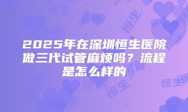 2025年在深圳恒生医院做三代试管麻烦吗？流程是怎么样的