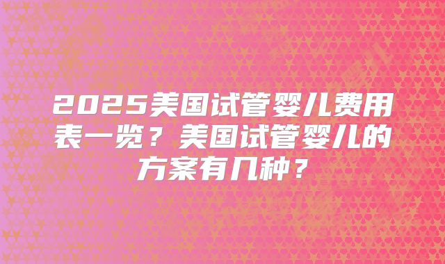 2025美国试管婴儿费用表一览?美国试管婴儿的方案有几种?