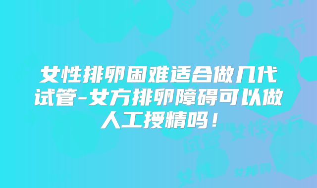 女性排卵困难适合做几代试管-女方排卵障碍可以做人工授精吗!