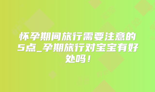 怀孕期间旅行需要注意的5点_孕期旅行对宝宝有好处吗!