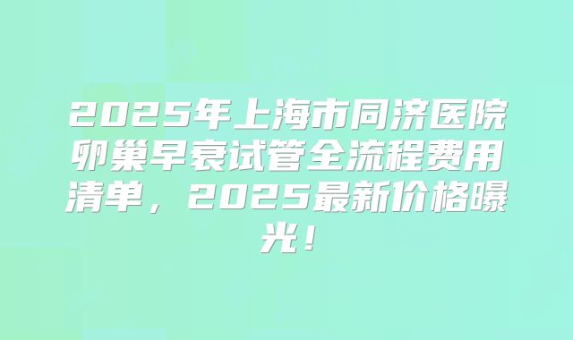 2025年上海市同济医院卵巢早衰试管全流程费用清单，2025最新价格曝光！