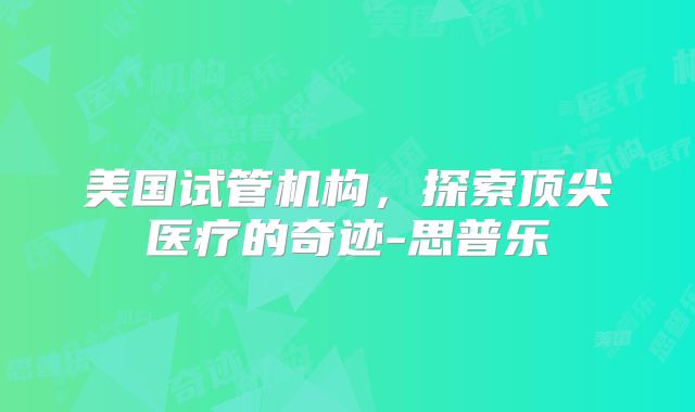 美国试管机构，探索顶尖医疗的奇迹-思普乐