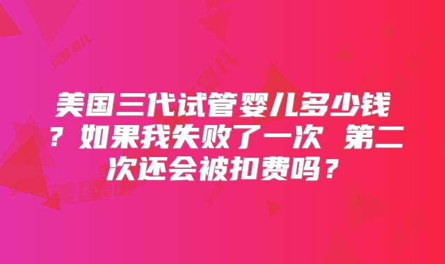 美国三代试管婴儿多少钱？如果我失败了一次 第二次还会被扣费吗？