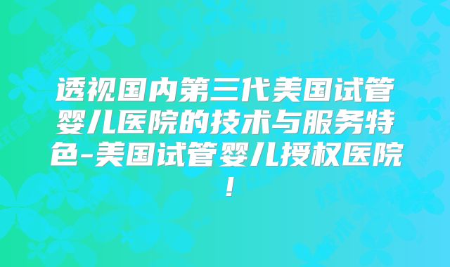 透视国内第三代美国试管婴儿医院的技术与服务特色-美国试管婴儿授权医院!