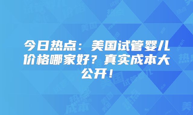 今日热点：美国试管婴儿价格哪家好？真实成本大公开！
