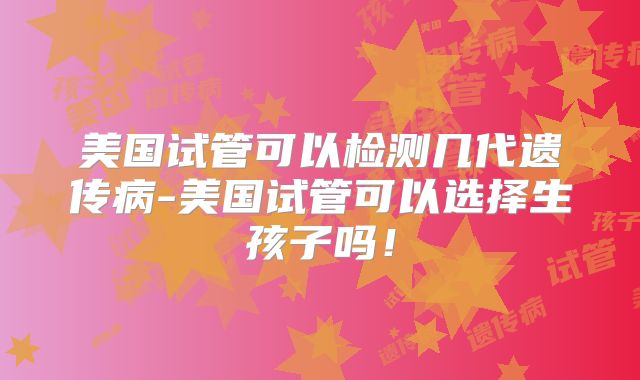 美国试管可以检测几代遗传病-美国试管可以选择生孩子吗！