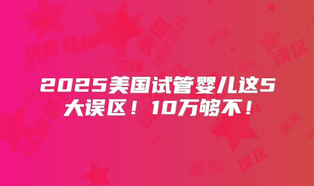 2025美国试管婴儿这5大误区！10万够不！