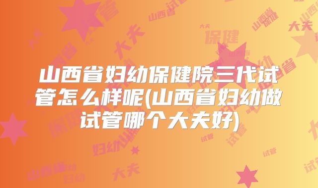 山西省妇幼保健院三代试管怎么样呢(山西省妇幼做试管哪个大夫好)