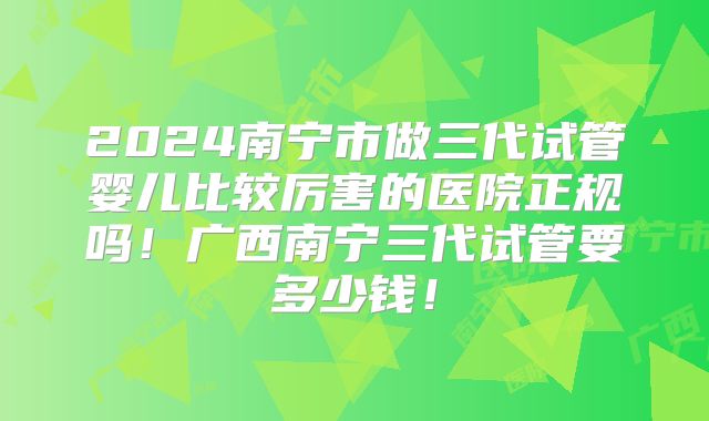 2024南宁市做三代试管婴儿比较厉害的医院正规吗!广西南宁三代试管要多少钱!