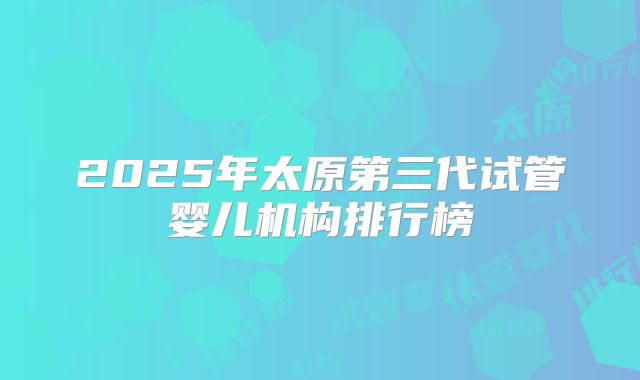 2025年太原第三代试管婴儿机构排行榜